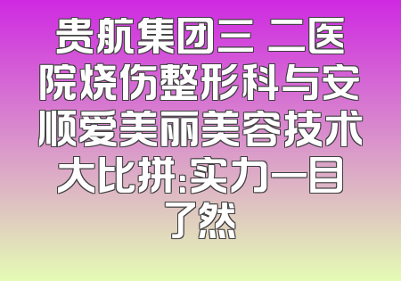 贵航集团三〇二医院烧伤整形科与安顺爱美丽美容技术大比拼：实力一目了然