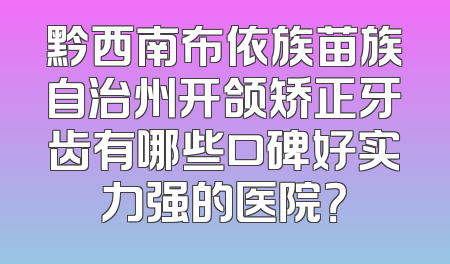 黔西南布依族苗族自治州开颌矫正牙齿有哪些口碑好实力强的医院？