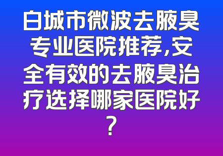 白城市微波去腋臭专业医院推荐，安全有效的去腋臭治疗选择哪家医院好？