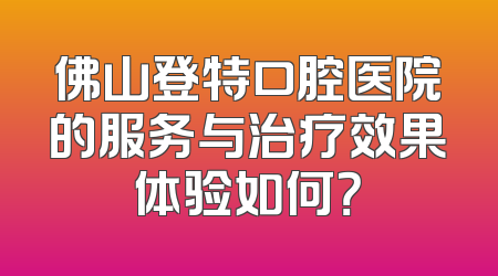佛山登特口腔医院的服务与治疗效果体验如何？