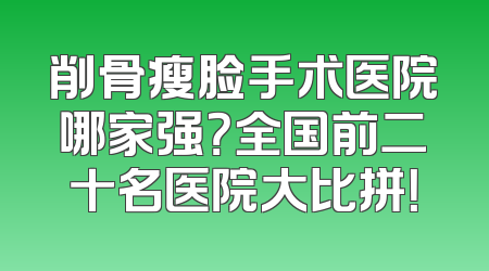 削骨瘦脸手术医院哪家强？全国前二十名医院大比拼！