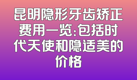 昆明隐形牙齿矫正费用一览：包括时代天使和隐适美的价格