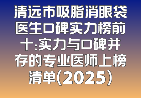 清远市吸脂消眼袋医生口碑实力榜前十：实力与口碑并存的专业医师上榜清单（2025）