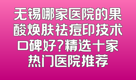 无锡哪家医院的果酸焕肤祛痘印技术口碑好？精选十家热门医院推荐