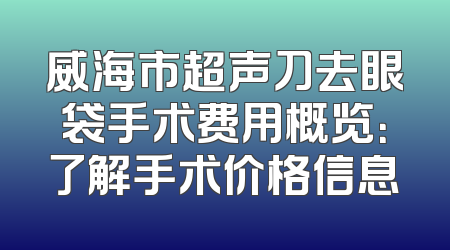 威海市超声刀去眼袋手术费用概览：了解手术价格信息