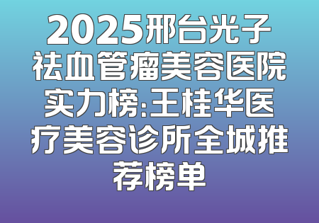 2025邢台光子祛血管瘤美容医院实力榜：王桂华医疗美容诊所全城推荐榜单