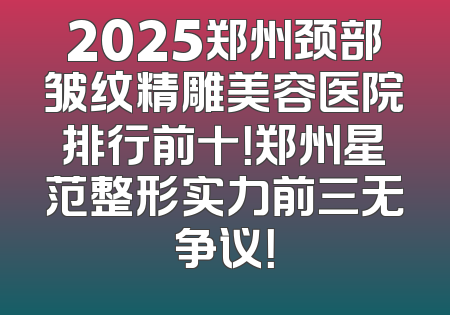 2025郑州颈部皱纹精雕美容医院排行前十！郑州星范整形实力前三无争议！