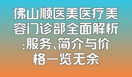 佛山顺医美医疗美容门诊部全面解析：服务、简介与价格一览无余
