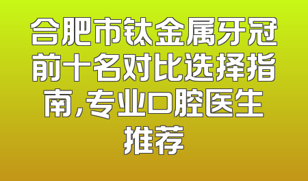 合肥市钛金属牙冠前十名对比选择指南，专业口腔医生推荐