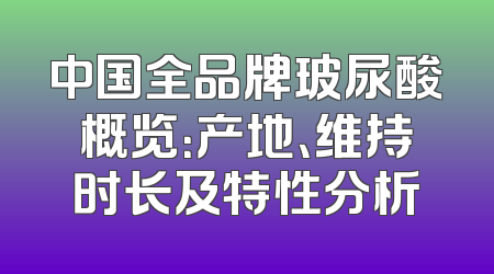 中国全品牌玻尿酸概览：产地、维持时长及特性分析