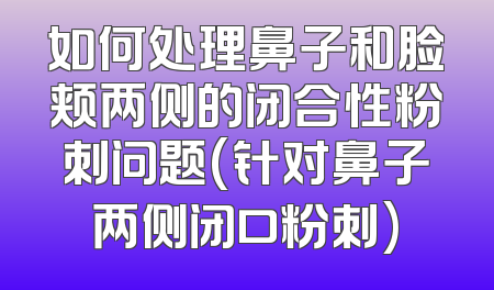 如何处理鼻子和脸颊两侧的闭合性粉刺问题(针对鼻子两侧闭口粉刺)