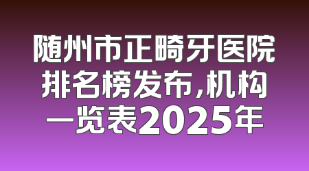 随州市正畸牙医院排名榜发布，机构一览表2025年