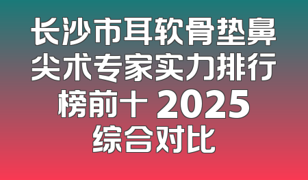 长沙市耳软骨垫鼻尖术专家实力排行榜前十 2025综合对比