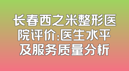 长春西之米整形医院评价：医生水平及服务质量分析