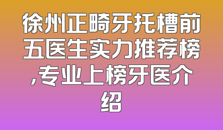 徐州正畸牙托槽前五医生实力推荐榜，专业上榜牙医介绍