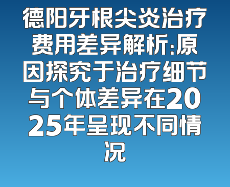 德阳牙根尖炎治疗费用差异解析：原因探究于治疗细节与个体差异在2025年呈现不同情况