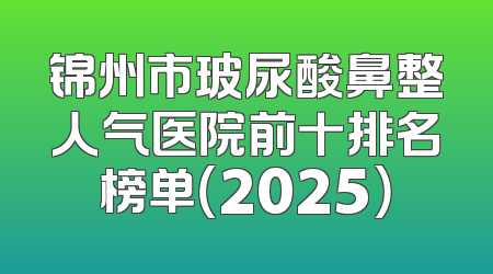锦州市玻尿酸鼻整人气医院前十排名榜单（2025）