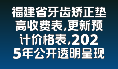 福建省牙齿矫正垫高收费表，更新预计价格表，2025年公开透明呈现
