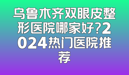 乌鲁木齐双眼皮整形医院哪家好？2024热门医院推荐