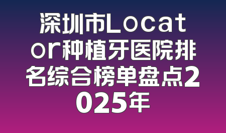 深圳市Locator种植牙医院排名综合榜单盘点2025年