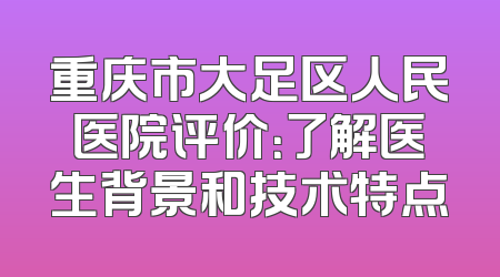 重庆市大足区人民医院评价：了解医生背景和技术特点