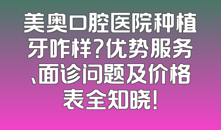 美奥口腔医院种植牙咋样？优势服务、面诊问题及价格表全知晓！