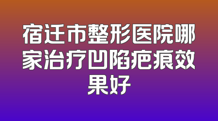 宿迁市整形医院哪家治疗凹陷疤痕效果好