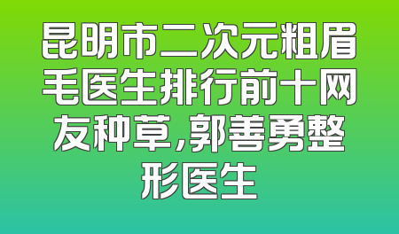 昆明市二次元粗眉毛医生排行前十网友种草，郭善勇整形医生