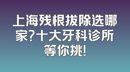 上海残根拔除选哪家？十大牙科诊所等你挑！