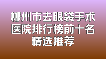 郴州市去眼袋手术医院排行榜前十名精选推荐