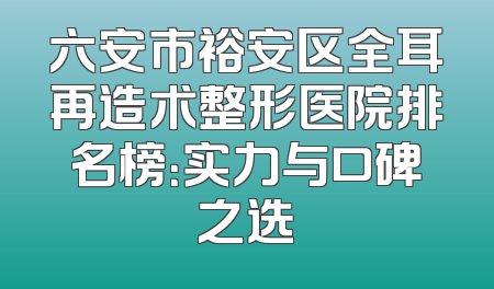 六安市裕安区全耳再造术整形医院排名榜：实力与口碑之选