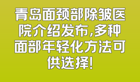 青岛面颈部除皱医院介绍发布，多种面部年轻化方法可供选择！