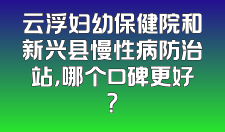 云浮妇幼保健院和新兴县慢性病防治站，哪个口碑更好？