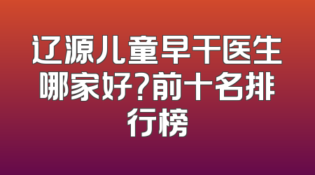 辽源儿童早干医生哪家好？前十名排行榜
