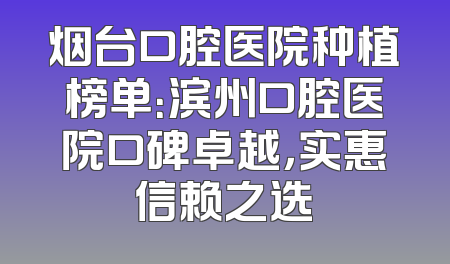 烟台口腔医院种植榜单：滨州口腔医院口碑卓越，实惠信赖之选