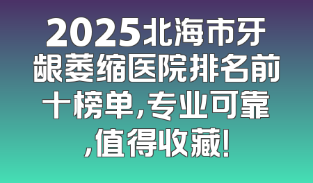 2025北海市牙龈萎缩医院排名前十榜单，专业可靠，值得收藏！