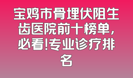 宝鸡市骨埋伏阻生齿医院前十榜单，必看！专业诊疗排名