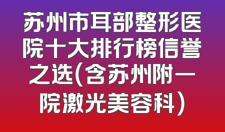 苏州市耳部整形医院十大排行榜信誉之选（含苏州附一院激光美容科）