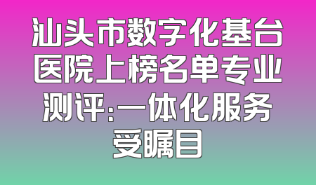 汕头市数字化基台医院上榜名单专业测评：一体化服务受瞩目