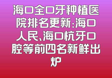 海口全口牙种植医院排名更新：海口人民、海口杭牙口腔等前四名新鲜出炉