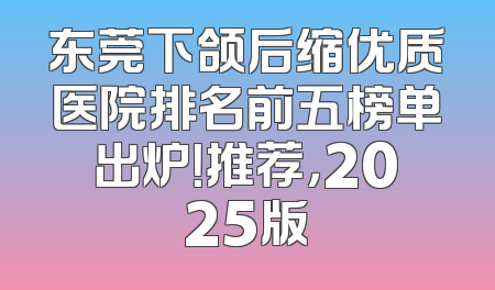 东莞下颌后缩优质医院排名前五榜单出炉！推荐，2025版