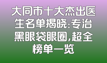 大同市十大杰出医生名单揭晓：专治黑眼袋眼圈，超全榜单一览