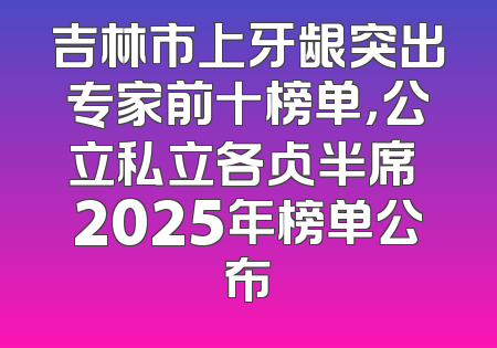 吉林市上牙龈突出专家前十榜单，公立私立各占半席 2025年榜单公布