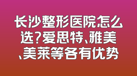 长沙整形医院怎么选？爱思特、雅美、美莱等各有优势