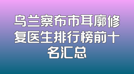 乌兰察布市耳廓修复医生排行榜前十名汇总