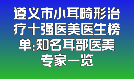 遵义市小耳畸形治疗十强医美医生榜单：知名耳部医美专家一览