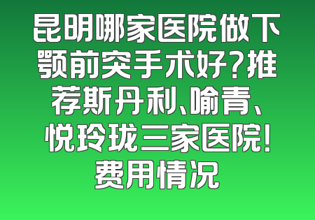 昆明哪家医院做下颚前突手术好？推荐斯丹利、喻青、悦玲珑三家医院！费用情况