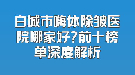 白城市嗨体除皱医院哪家好？前十榜单深度解析