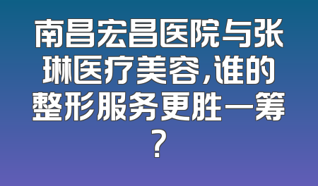 南昌宏昌医院与张琳医疗美容，谁的整形服务更胜一筹？