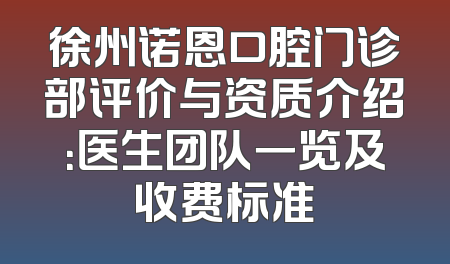 徐州诺恩口腔门诊部评价与资质介绍：医生团队一览及收费标准